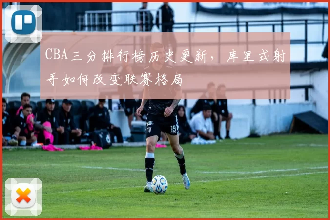 CBA三分排行榜历史更新，库里式射手如何改变联赛格局